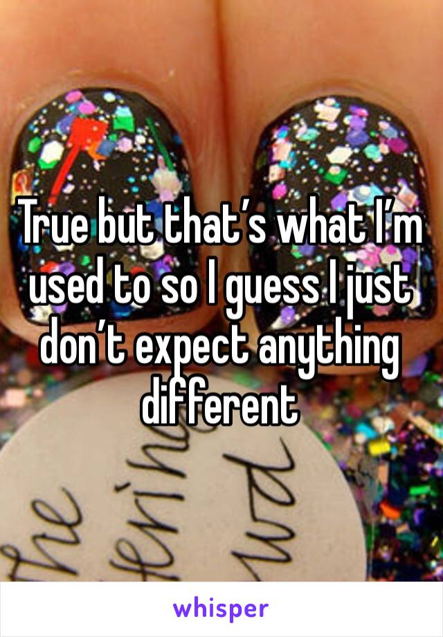 True but that’s what I’m used to so I guess I just don’t expect anything different 