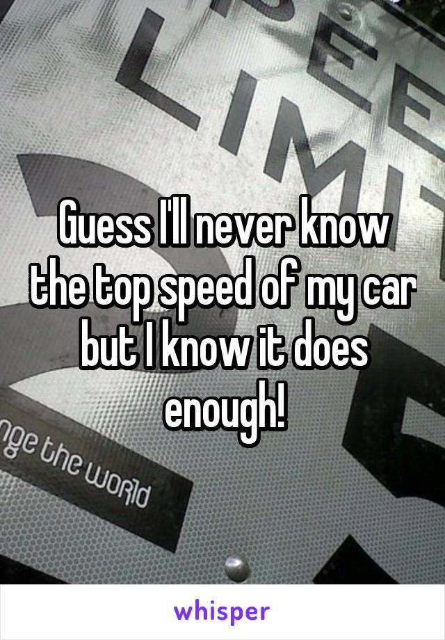 Guess I'll never know the top speed of my car but I know it does enough!