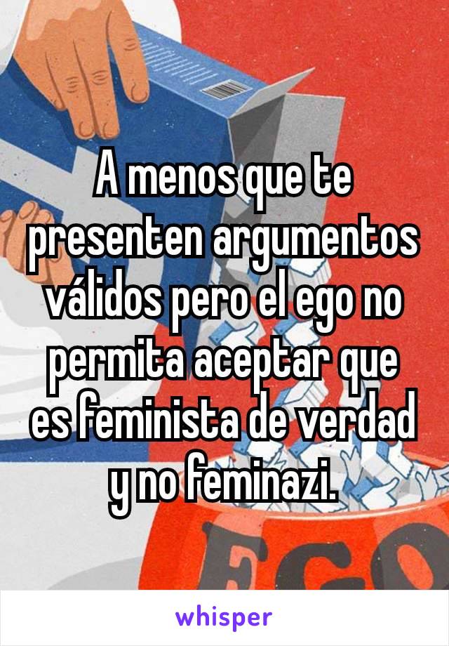 A menos que te presenten argumentos válidos pero el ego no permita aceptar que es feminista de verdad y no feminazi.