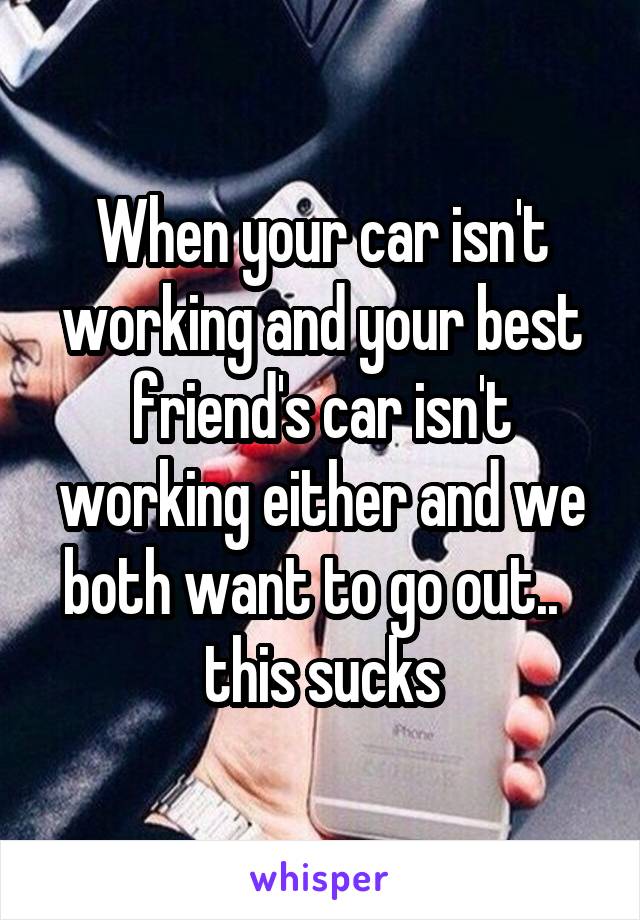 When your car isn't working and your best friend's car isn't working either and we both want to go out..   this sucks