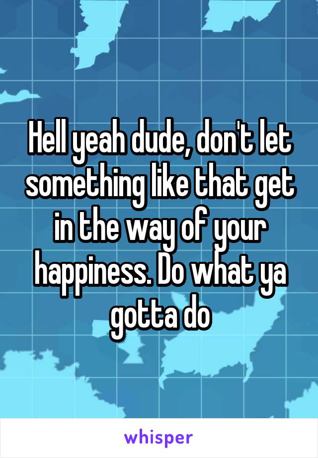 Hell yeah dude, don't let something like that get in the way of your happiness. Do what ya gotta do
