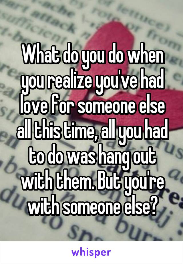 What do you do when you realize you've had love for someone else all this time, all you had to do was hang out with them. But you're with someone else?