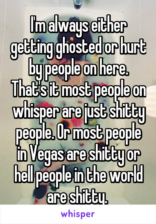 I'm always either getting ghosted or hurt by people on here. That's it most people on whisper are just shitty people. Or most people in Vegas are shitty or hell people in the world are shitty. 