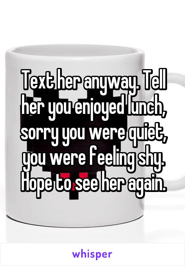 Text her anyway. Tell her you enjoyed lunch, sorry you were quiet, you were feeling shy. Hope to see her again.