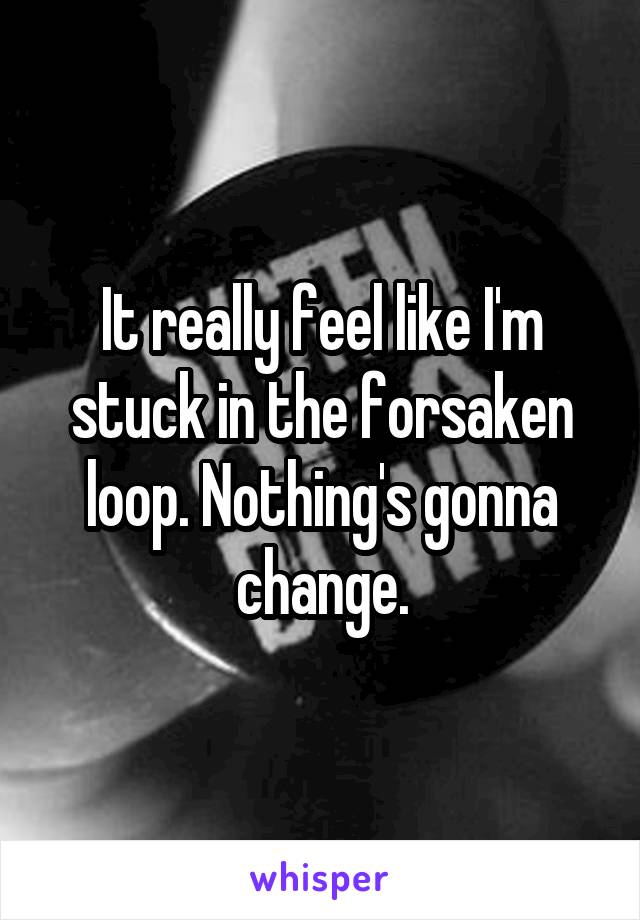 It really feel like I'm stuck in the forsaken loop. Nothing's gonna change.