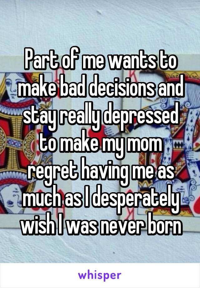 Part of me wants to make bad decisions and stay really depressed to make my mom regret having me as much as I desperately wish I was never born