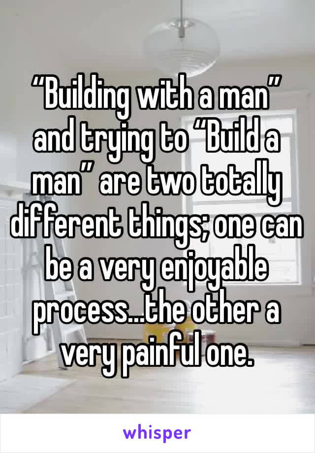 “Building with a man” and trying to “Build a man” are two totally different things; one can be a very enjoyable process...the other a very painful one.
