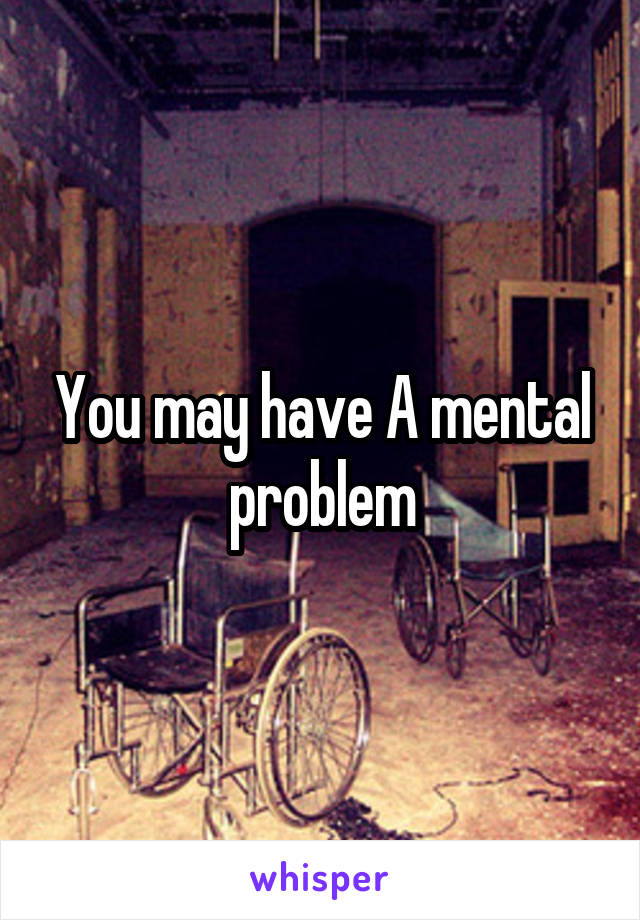 You may have A mental problem
