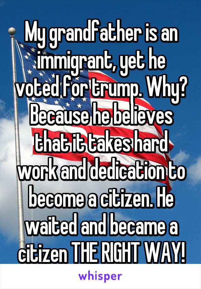 My grandfather is an immigrant, yet he voted for trump. Why? Because he believes that it takes hard work and dedication to become a citizen. He waited and became a citizen THE RIGHT WAY!