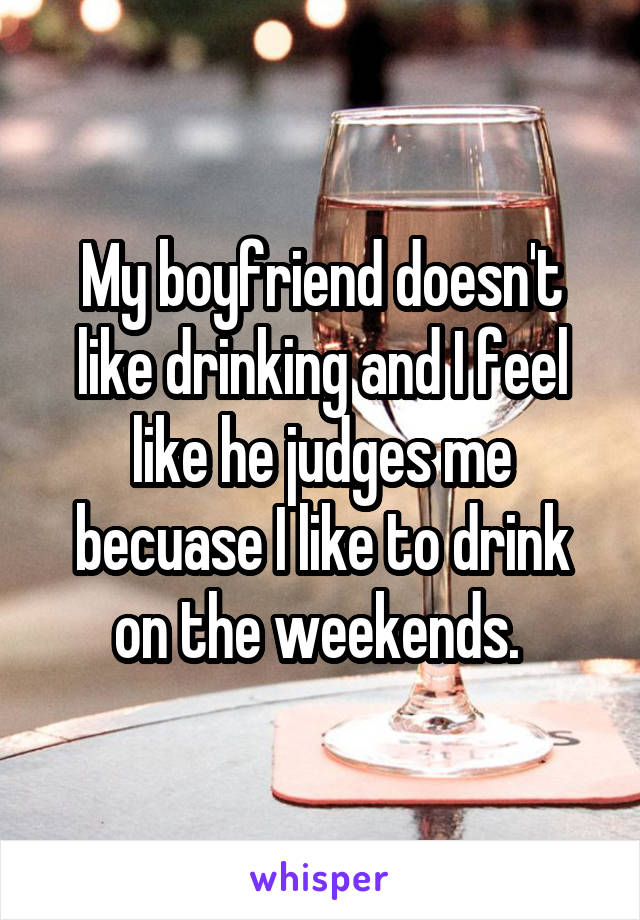 My boyfriend doesn't like drinking and I feel like he judges me becuase I like to drink on the weekends. 