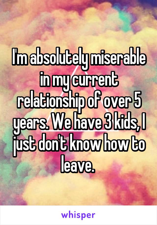 I'm absolutely miserable in my current relationship of over 5 years. We have 3 kids, I just don't know how to leave. 