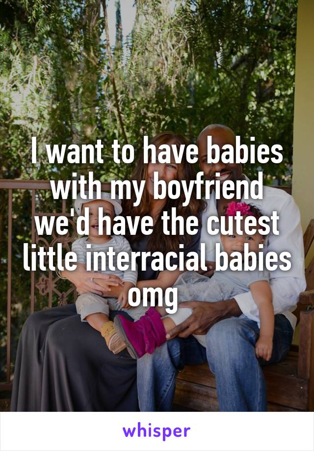 I want to have babies with my boyfriend we'd have the cutest little interracial babies omg 