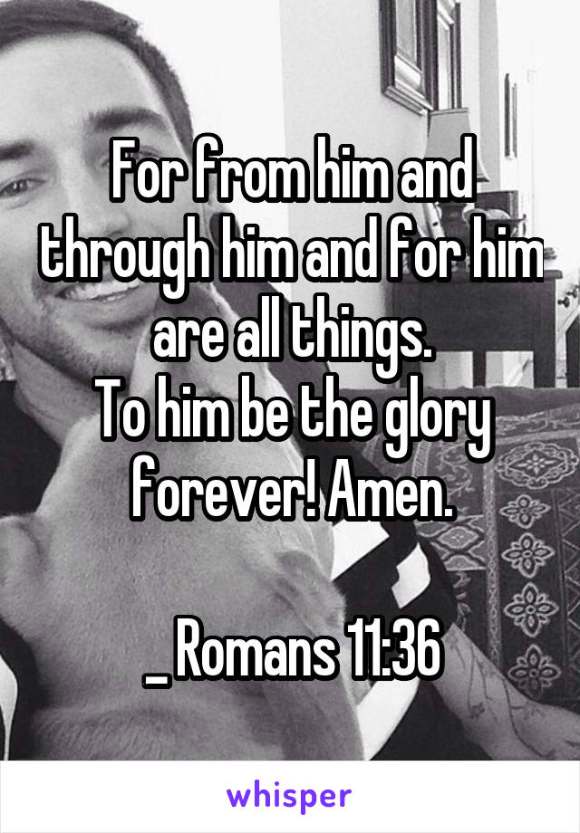 For from him and through him and for him are all things.
To him be the glory forever! Amen.

_ Romans 11:36