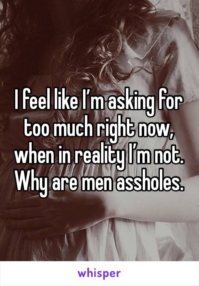 I feel like I’m asking for too much right now, when in reality I’m not. Why are men assholes.