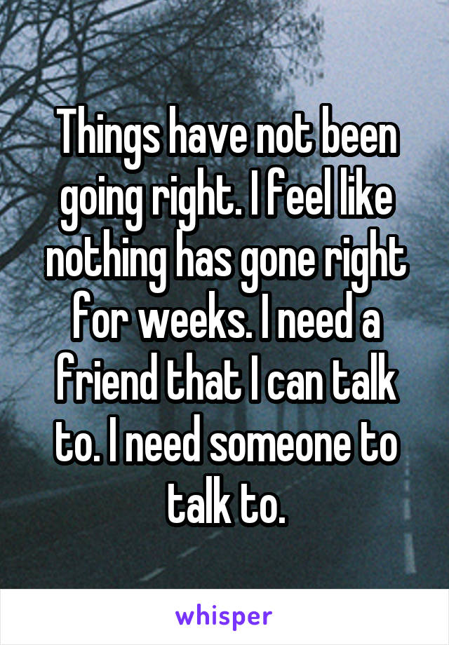 Things have not been going right. I feel like nothing has gone right for weeks. I need a friend that I can talk to. I need someone to talk to.