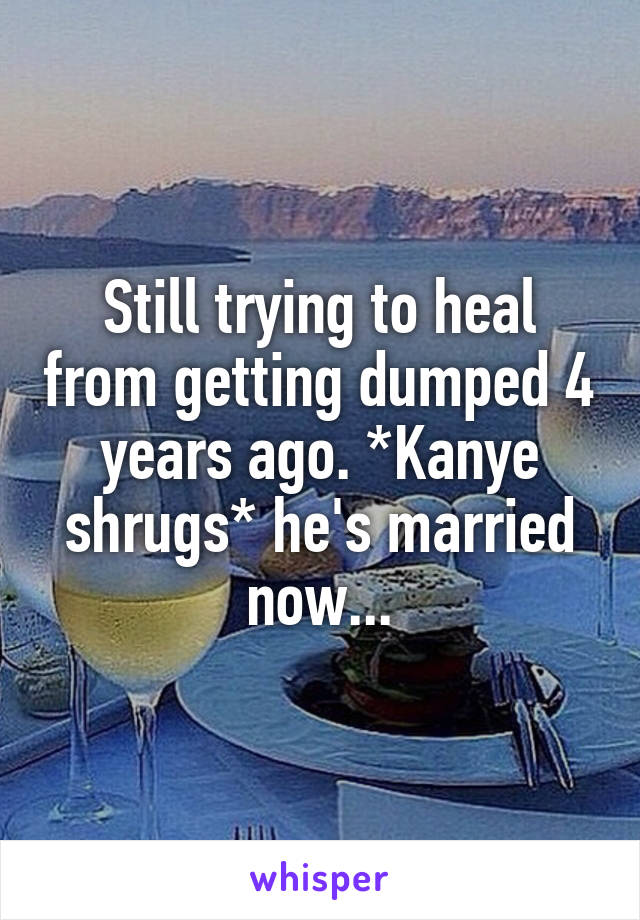 Still trying to heal from getting dumped 4 years ago. *Kanye shrugs* he's married now...