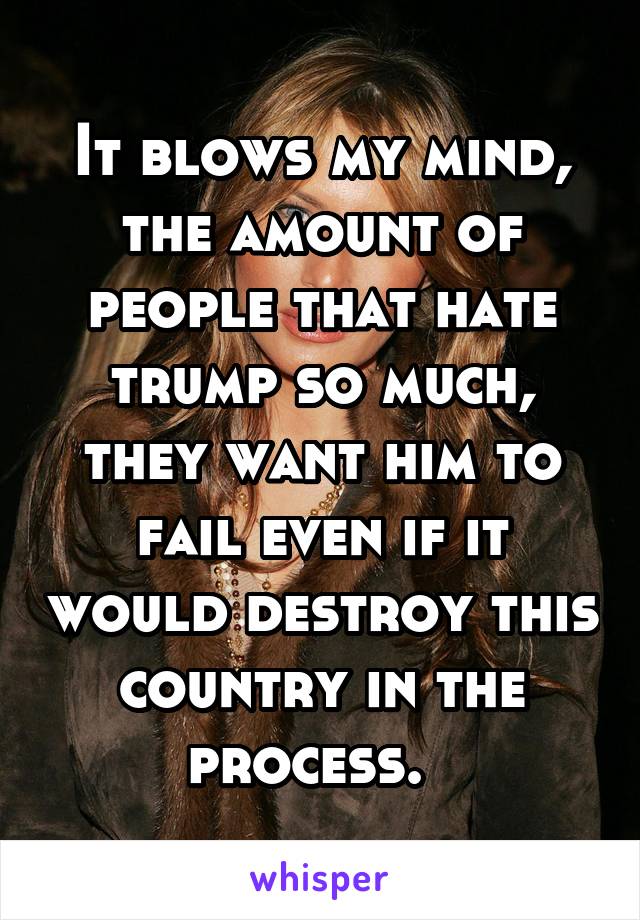 It blows my mind, the amount of people that hate trump so much, they want him to fail even if it would destroy this country in the process.  