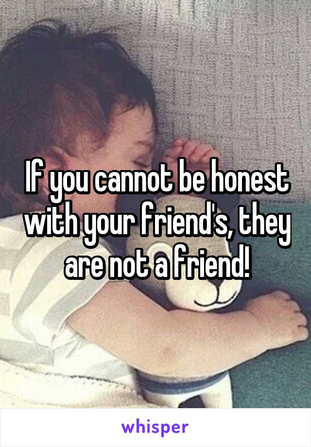 If you cannot be honest with your friend's, they are not a friend!