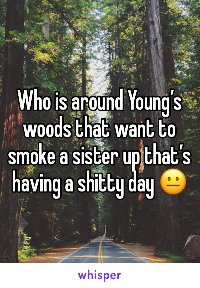 Who is around Young’s woods that want to smoke a sister up that’s having a shitty day 😐