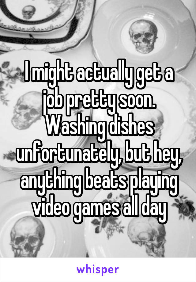 I might actually get a job pretty soon.
Washing dishes unfortunately, but hey, anything beats playing video games all day
