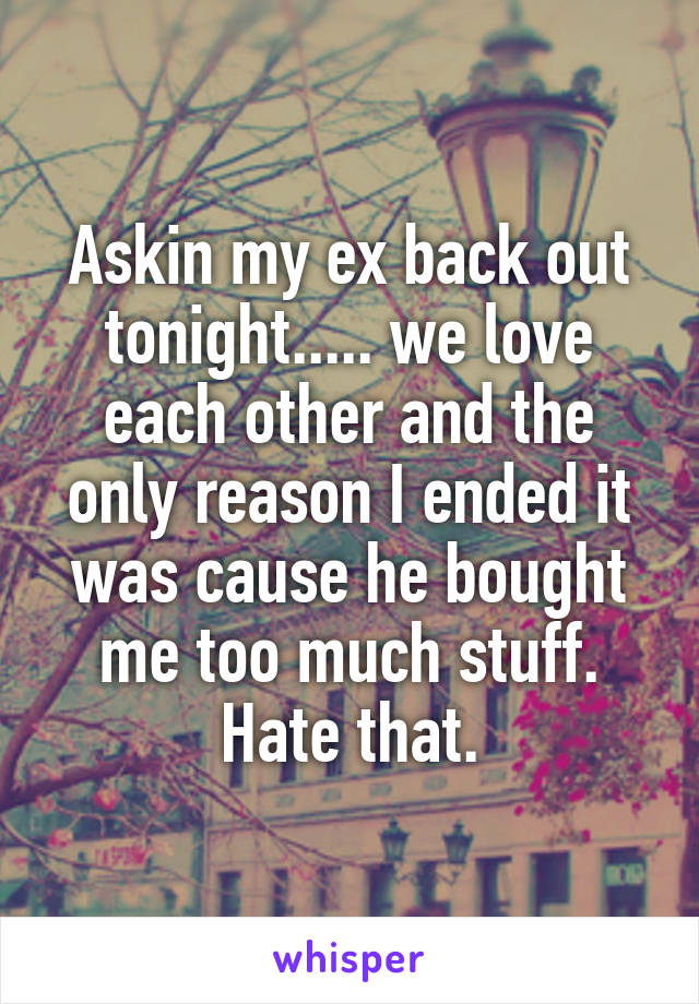 Askin my ex back out tonight..... we love each other and the only reason I ended it was cause he bought me too much stuff. Hate that.