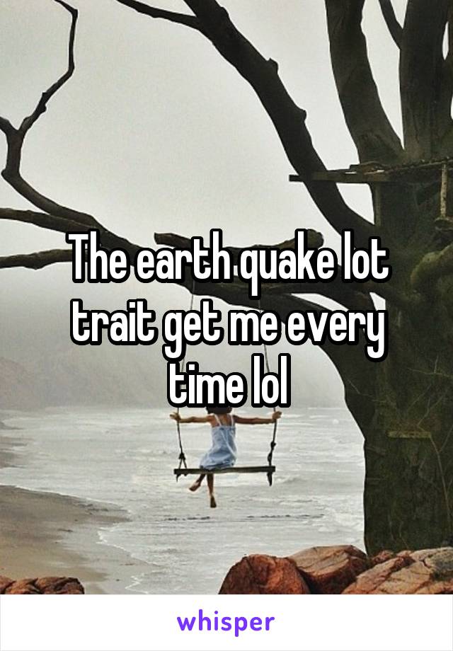 The earth quake lot trait get me every time lol