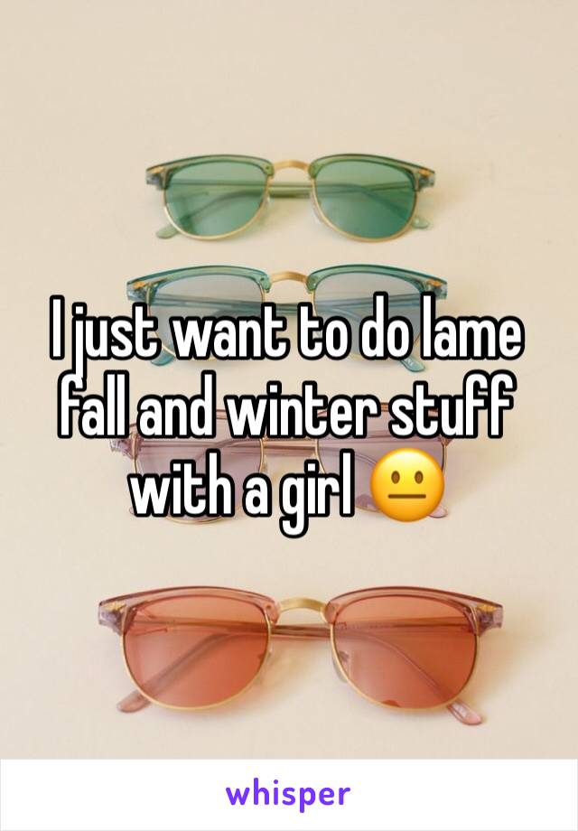 I just want to do lame fall and winter stuff with a girl 😐
