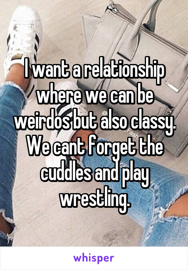 I want a relationship where we can be weirdos but also classy. We cant forget the cuddles and play wrestling.