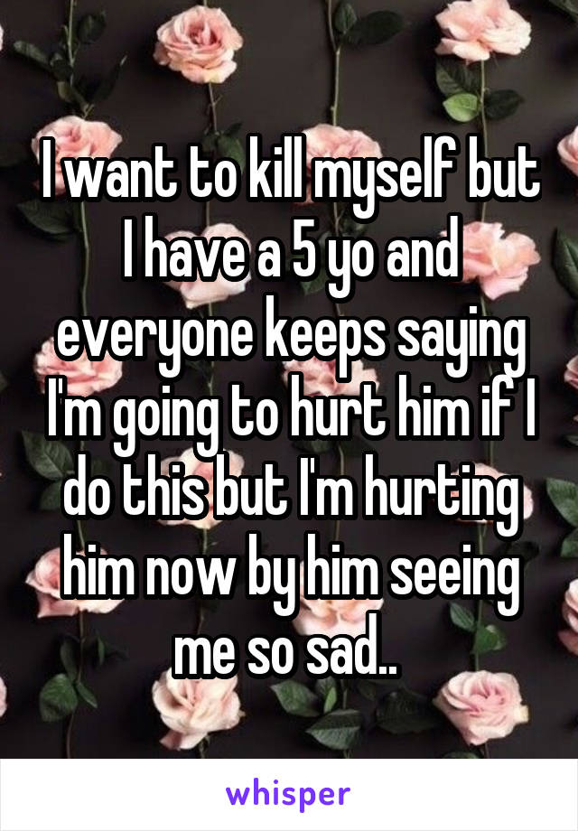 I want to kill myself but I have a 5 yo and everyone keeps saying I'm going to hurt him if I do this but I'm hurting him now by him seeing me so sad.. 