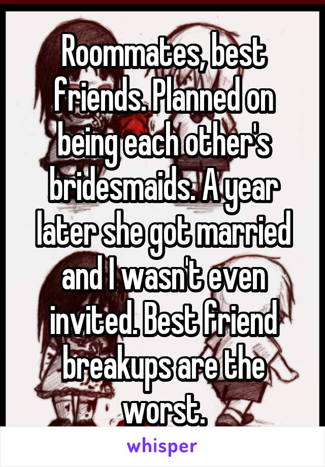 Roommates, best friends. Planned on being each other's bridesmaids. A year later she got married and I wasn't even invited. Best friend breakups are the worst.