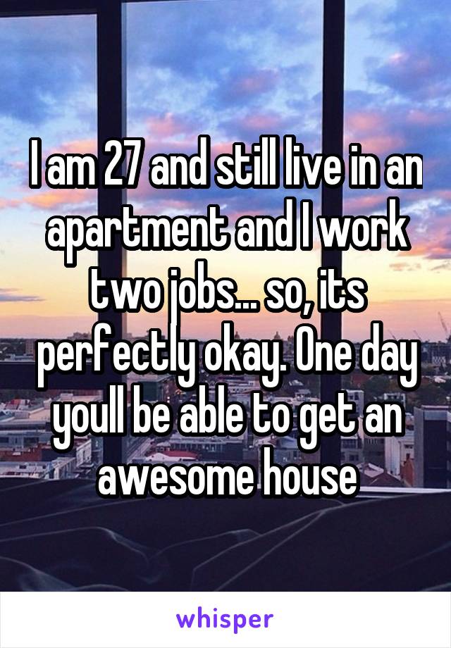 I am 27 and still live in an apartment and I work two jobs... so, its perfectly okay. One day youll be able to get an awesome house