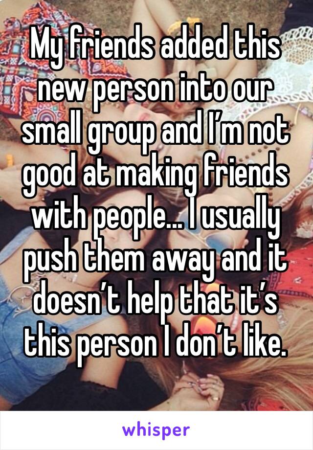 My friends added this new person into our small group and I’m not good at making friends with people... I usually push them away and it doesn’t help that it’s this person I don’t like.