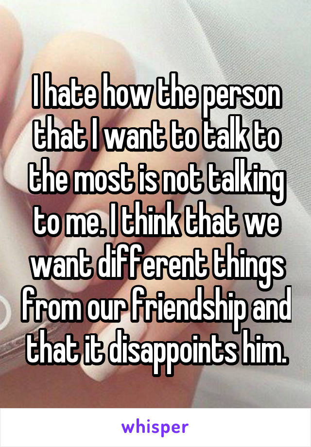 I hate how the person that I want to talk to the most is not talking to me. I think that we want different things from our friendship and that it disappoints him.