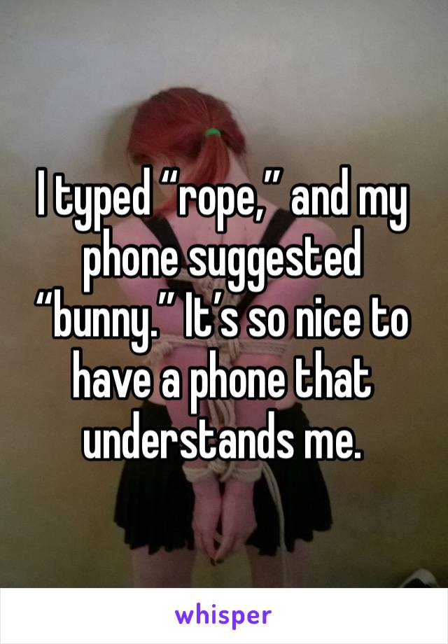 I typed “rope,” and my phone suggested “bunny.” It’s so nice to have a phone that understands me. 