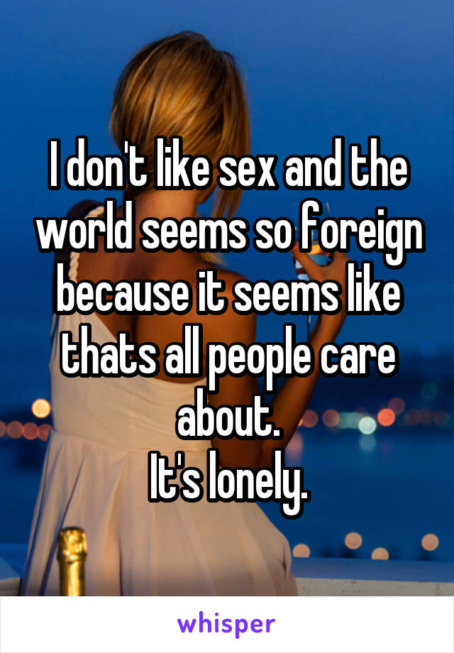 I don't like sex and the world seems so foreign because it seems like thats all people care about.
It's lonely.