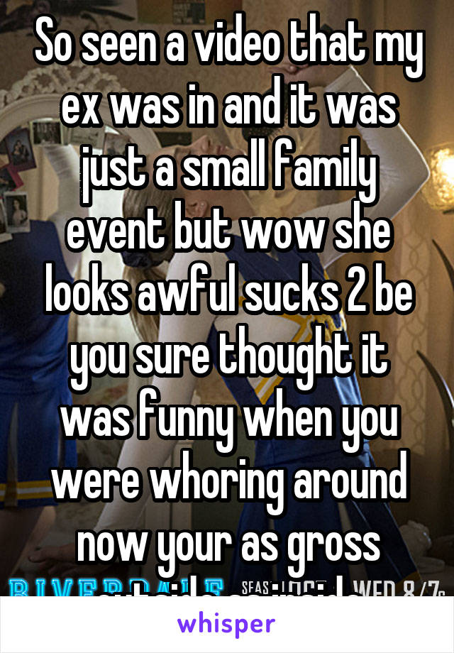 So seen a video that my ex was in and it was just a small family event but wow she looks awful sucks 2 be you sure thought it was funny when you were whoring around now your as gross outside as inside
