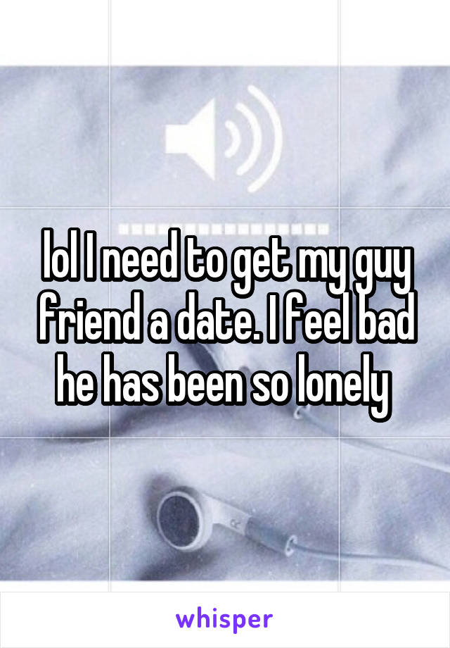 lol I need to get my guy friend a date. I feel bad he has been so lonely 