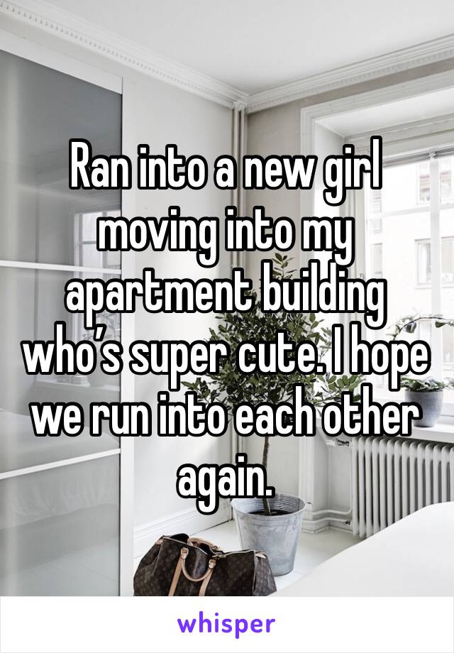 Ran into a new girl moving into my apartment building who’s super cute. I hope we run into each other again. 