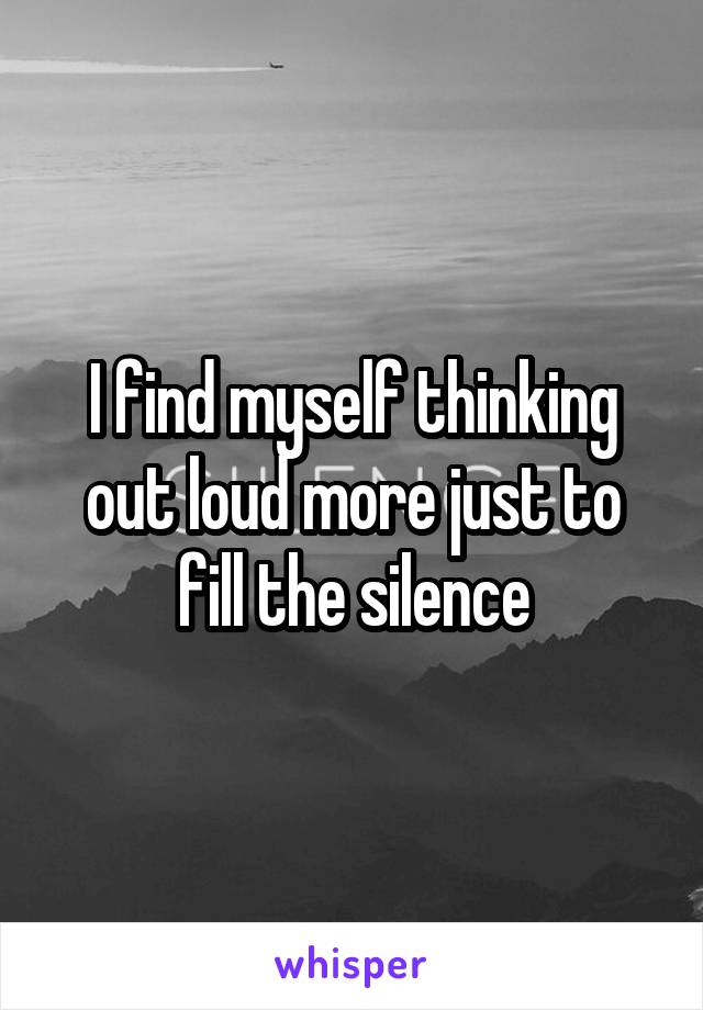 I find myself thinking out loud more just to fill the silence