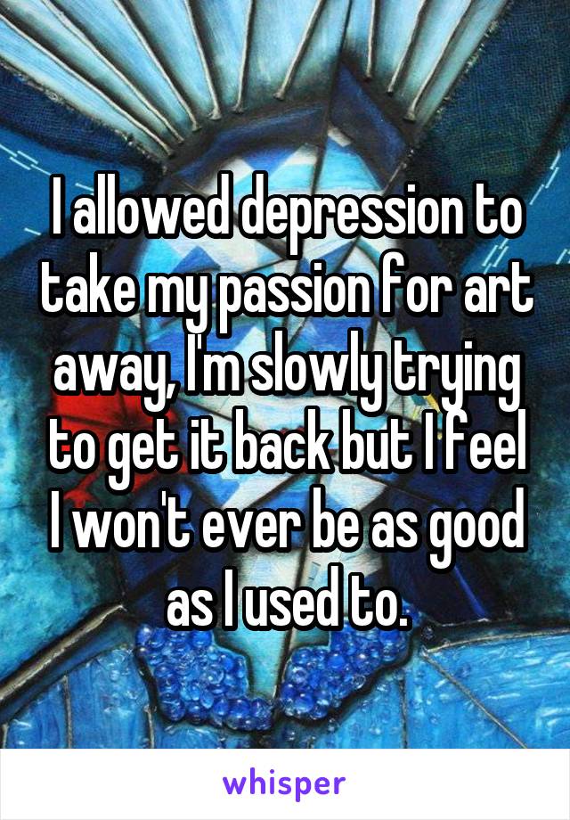 I allowed depression to take my passion for art away, I'm slowly trying to get it back but I feel I won't ever be as good as I used to.