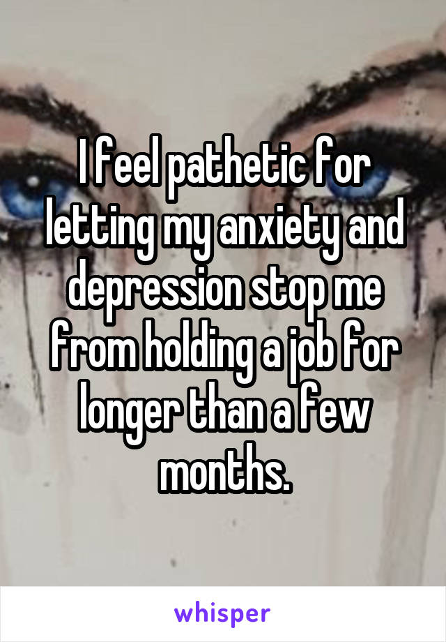 I feel pathetic for letting my anxiety and depression stop me from holding a job for longer than a few months.