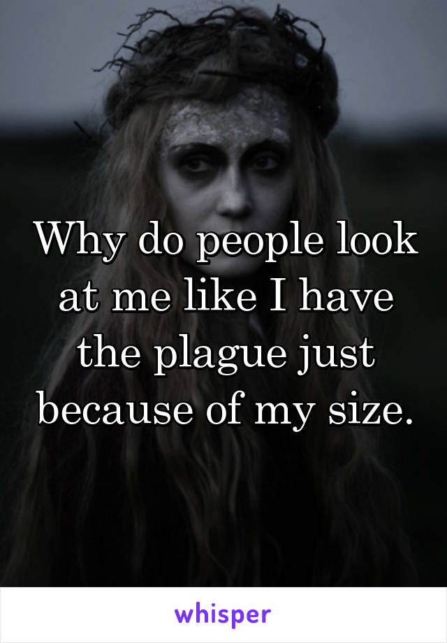 Why do people look at me like I have the plague just because of my size.