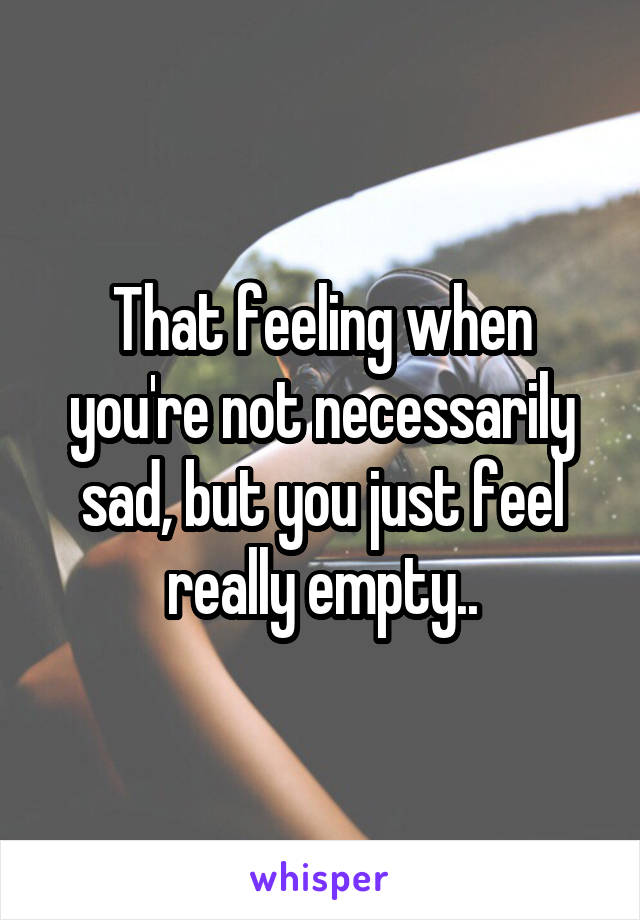 That feeling when you're not necessarily sad, but you just feel really empty..