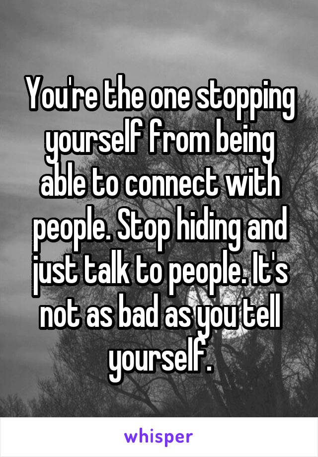 You're the one stopping yourself from being able to connect with people. Stop hiding and just talk to people. It's not as bad as you tell yourself.