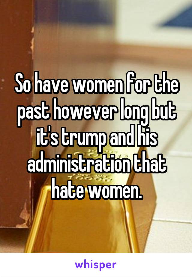 So have women for the past however long but it's trump and his administration that hate women.