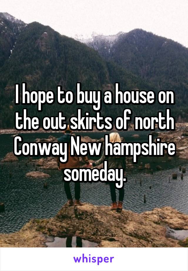I hope to buy a house on the out skirts of north Conway New hampshire someday.