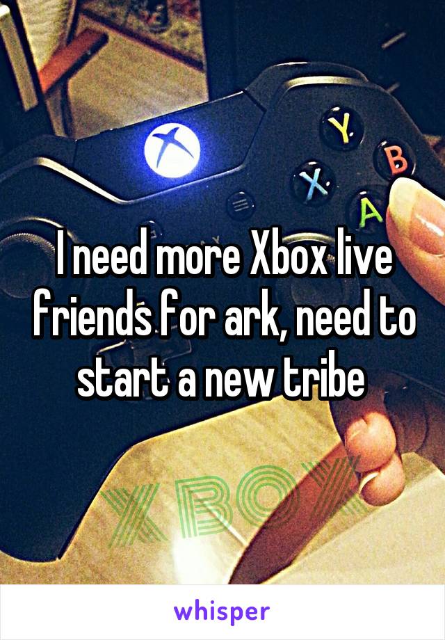 I need more Xbox live friends for ark, need to start a new tribe 