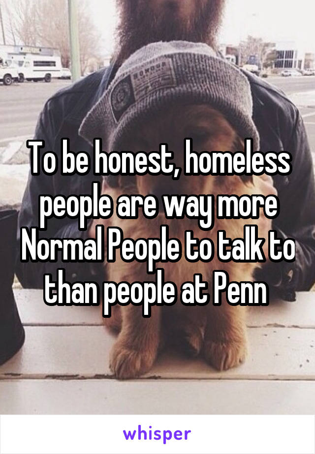 To be honest, homeless people are way more Normal People to talk to than people at Penn 