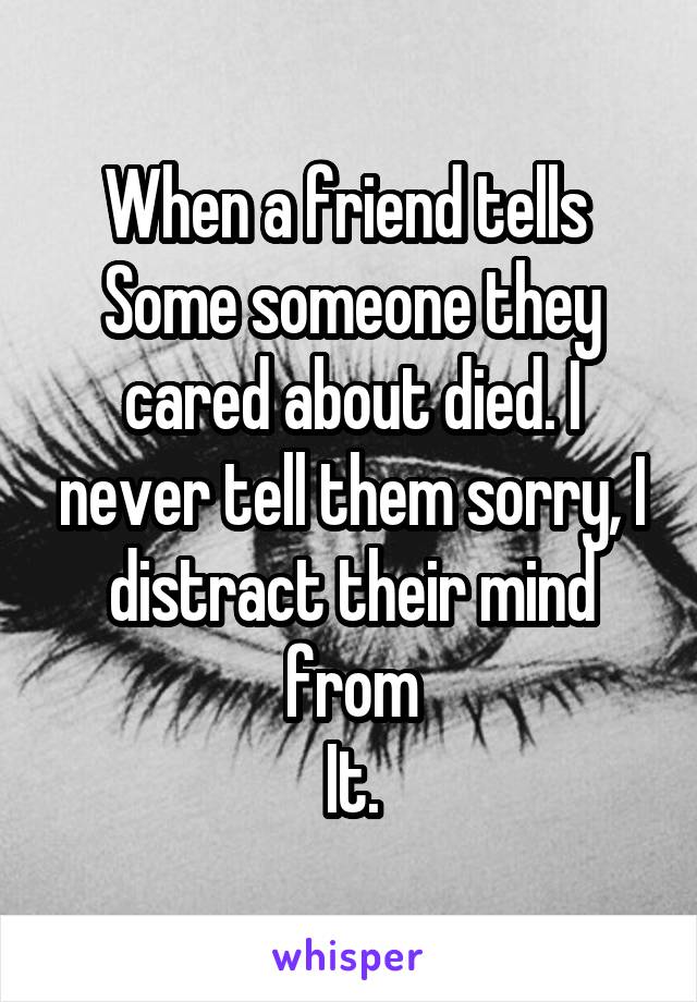 When a friend tells 
Some someone they cared about died. I never tell them sorry, I distract their mind from
It.