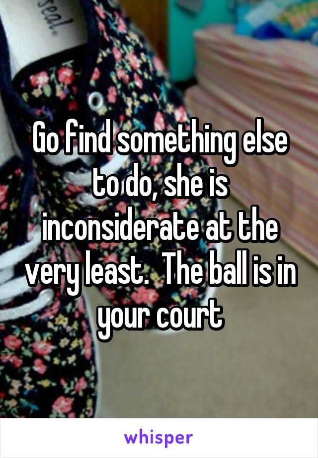 Go find something else to do, she is inconsiderate at the very least.  The ball is in your court